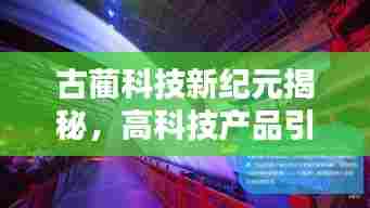 古蔺科技新纪元揭秘，高科技产品引领未来生活触手可及的新篇章