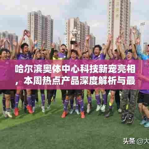 哈尔滨奥体中心科技新宠亮相，本周热点产品深度解析与最新消息速递