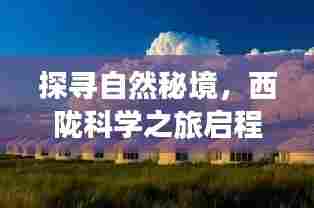 探寻自然秘境,西陇科学之旅启程,最新消息揭秘宁静与乐趣之道