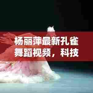 杨丽萍最新孔雀舞蹈视频，科技舞韵的完美碰撞时代