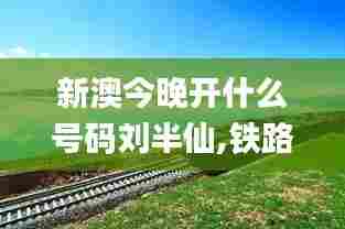 新澳今晚开什么号码刘半仙,铁路公路水运_艺术版AJG13.19