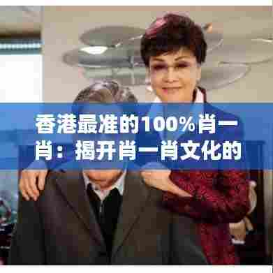 香港最准的100%肖一肖:揭开肖一肖文化的神秘面纱