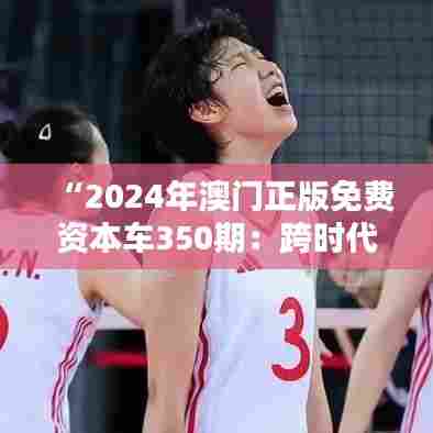 “2024年澳门正版免费资本车350期：跨时代的投资机遇”