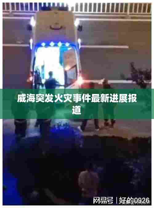 威海突发火灾事件最新进展报道