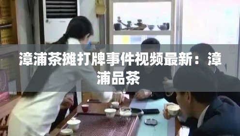 漳浦茶摊打牌事件视频最新:漳浦品茶