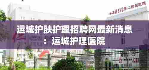运城护肤护理招聘网最新消息：运城护理医院 
