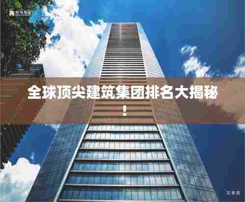 全球顶尖建筑集团排名大揭秘！